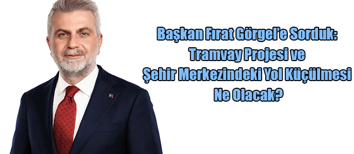 Başkan Fırat Görgel’e Sorduk: Tramvay Projesi ve Şehir Merkezindeki Yol Daralmaları Ne Olacak?